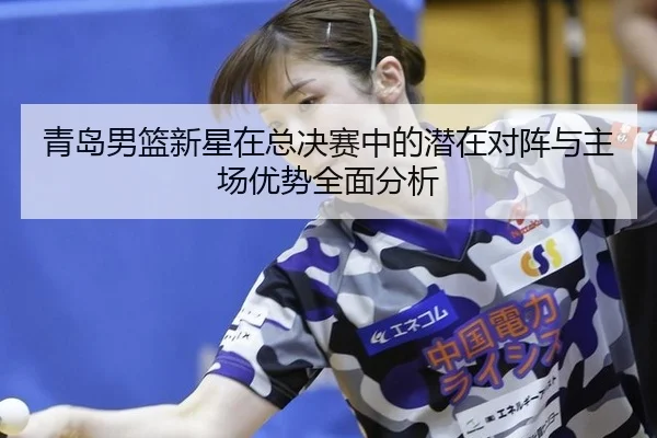青岛男篮新星在总决赛中的潜在对阵与主场优势全面分析