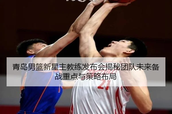 青岛男篮新星主教练发布会揭秘团队未来备战重点与策略布局