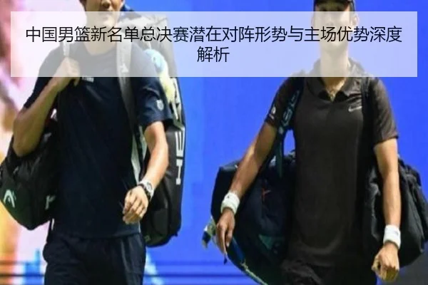 中国男篮新名单总决赛潜在对阵形势与主场优势深度解析